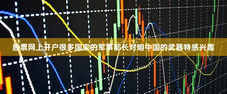 股票网上开户很多国家的军事部长对咱中国的武器特感兴趣