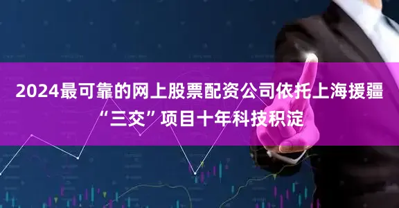 2024最可靠的网上股票配资公司依托上海援疆“三交”项目十年科技积淀