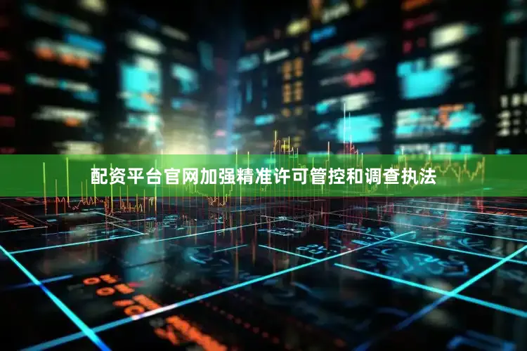 配资平台官网加强精准许可管控和调查执法