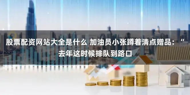 股票配资网站大全是什么 加油员小张蹲着清点赠品：“去年这时候排队到路口