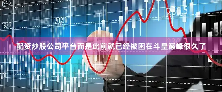 配资炒股公司平台而是此前就已经被困在斗皇巅峰很久了