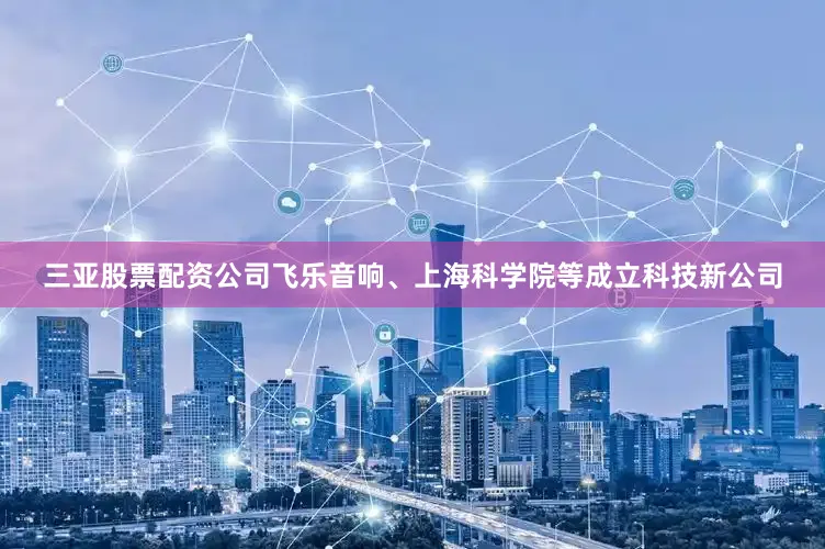 三亚股票配资公司飞乐音响、上海科学院等成立科技新公司