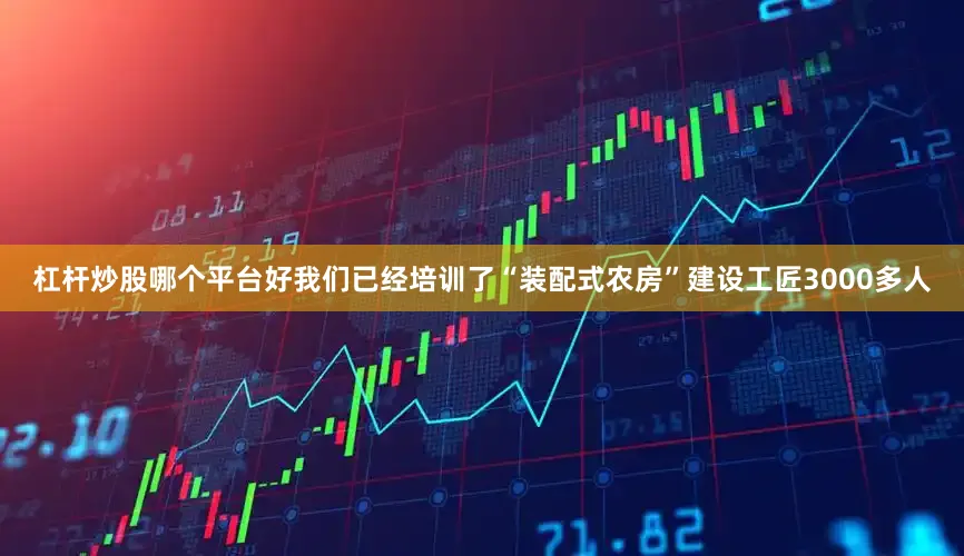 杠杆炒股哪个平台好我们已经培训了“装配式农房”建设工匠3000多人