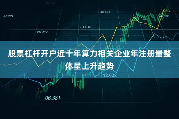 股票杠杆开户近十年算力相关企业年注册量整体呈上升趋势